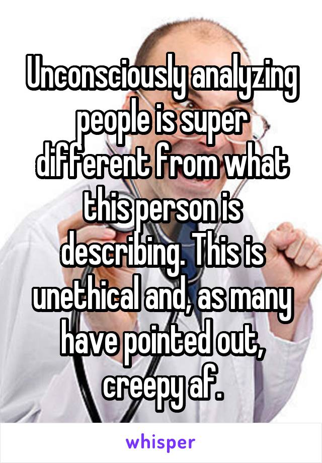 Unconsciously analyzing people is super different from what this person is describing. This is unethical and, as many have pointed out, creepy af.