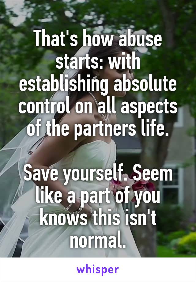 That's how abuse starts: with establishing absolute control on all aspects of the partners life.

Save yourself. Seem like a part of you knows this isn't normal.