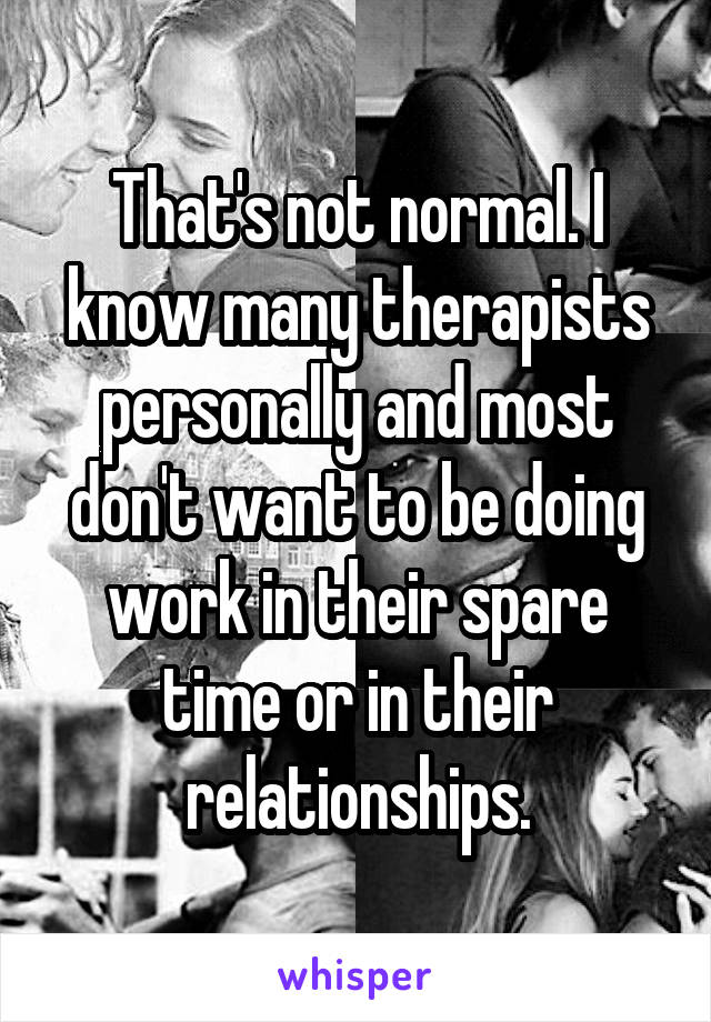 That's not normal. I know many therapists personally and most don't want to be doing work in their spare time or in their relationships.