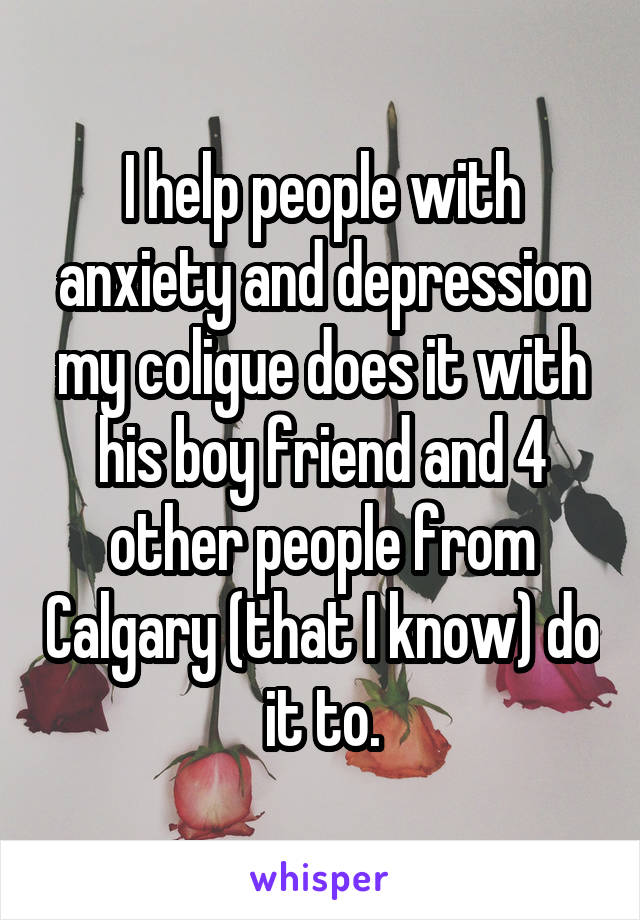 I help people with anxiety and depression my coligue does it with his boy friend and 4 other people from Calgary (that I know) do it to.