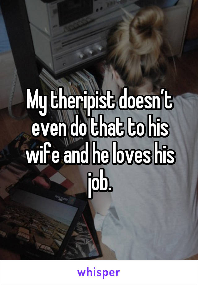 My theripist doesn’t even do that to his wife and he loves his job.