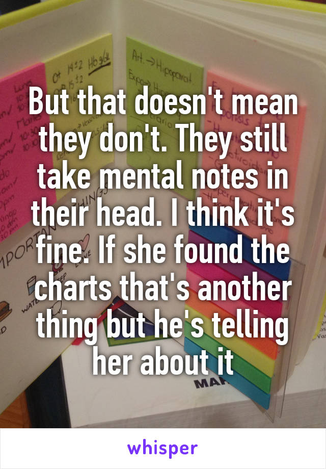 But that doesn't mean they don't. They still take mental notes in their head. I think it's fine. If she found the charts that's another thing but he's telling her about it