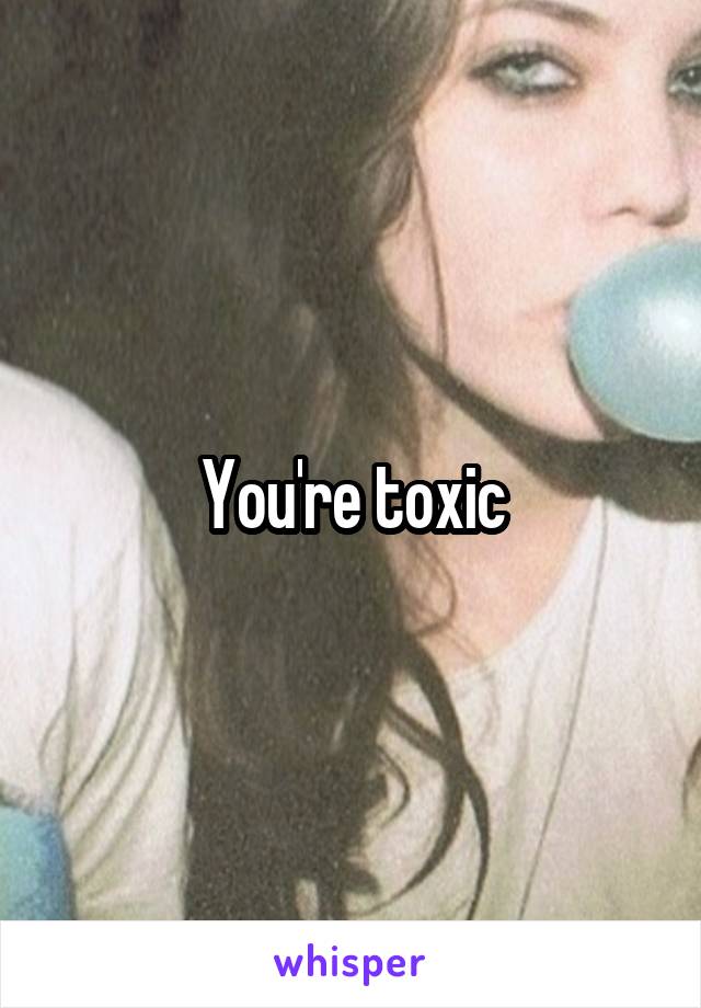 You're toxic