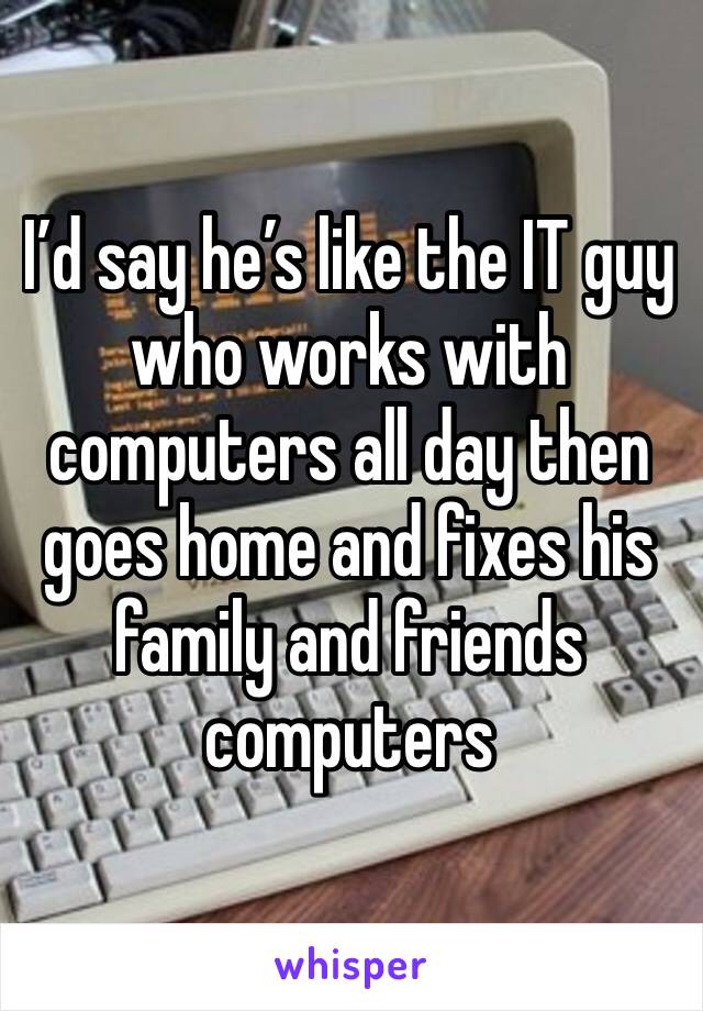 I’d say he’s like the IT guy who works with computers all day then goes home and fixes his family and friends computers