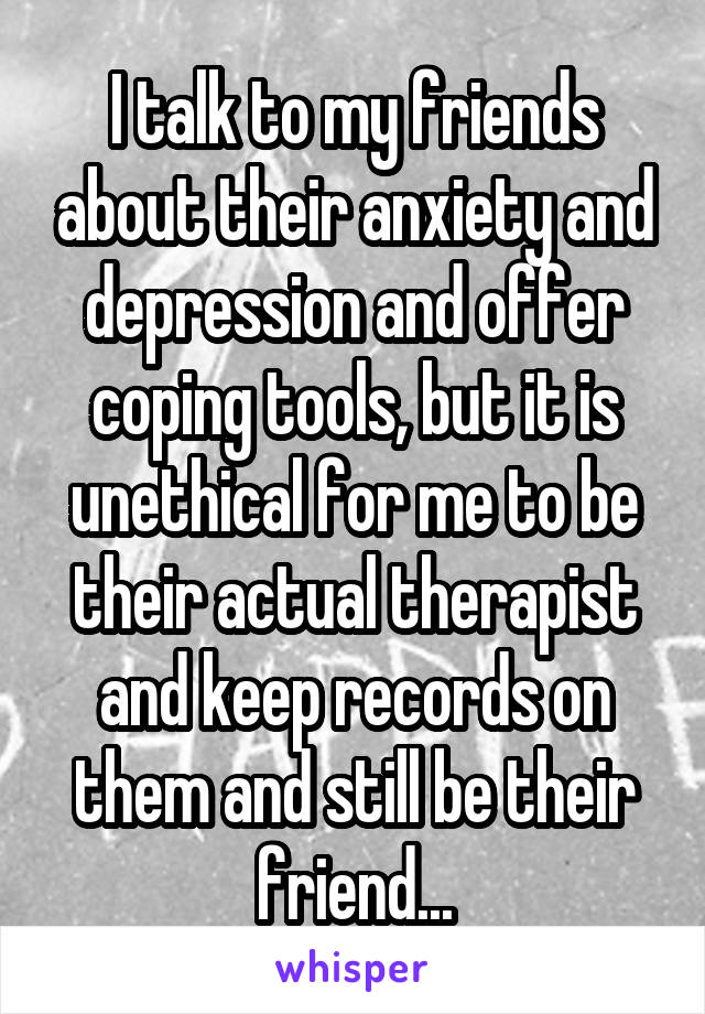 I talk to my friends about their anxiety and depression and offer coping tools, but it is unethical for me to be their actual therapist and keep records on them and still be their friend...