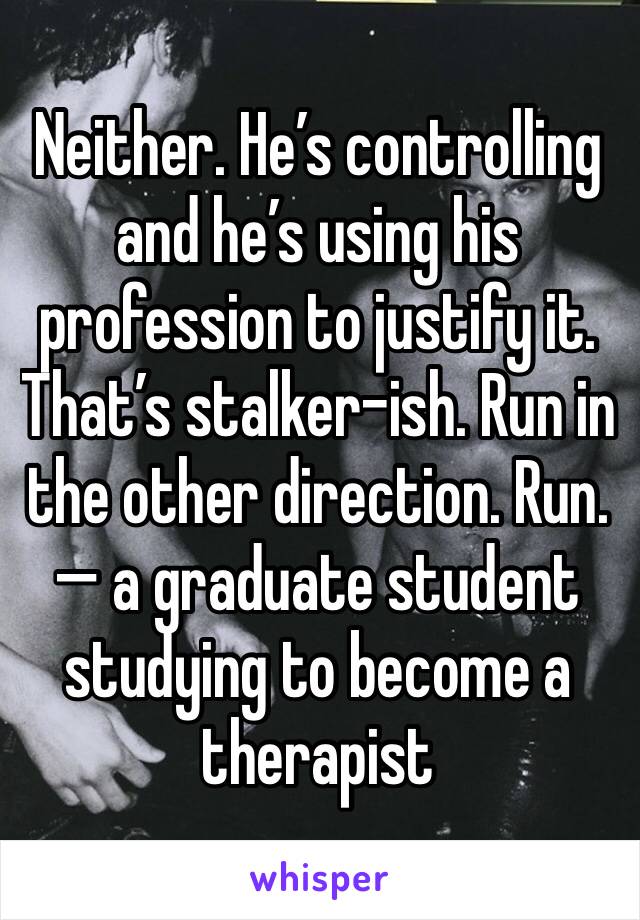 Neither. He’s controlling and he’s using his profession to justify it. That’s stalker-ish. Run in the other direction. Run.
— a graduate student studying to become a therapist