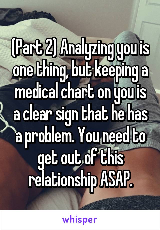 (Part 2) Analyzing you is one thing, but keeping a medical chart on you is a clear sign that he has a problem. You need to get out of this relationship ASAP.