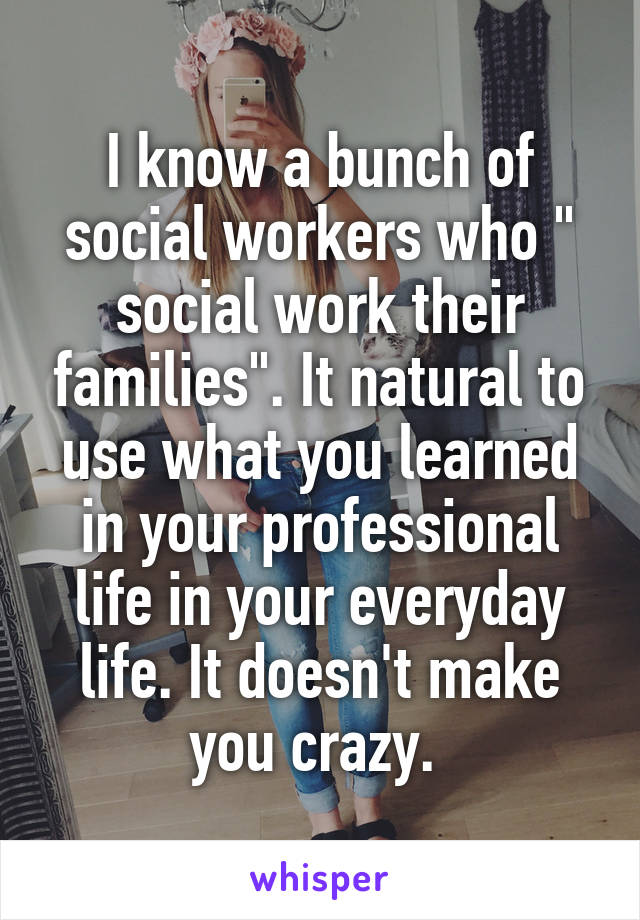 I know a bunch of social workers who " social work their families". It natural to use what you learned in your professional life in your everyday life. It doesn't make you crazy. 