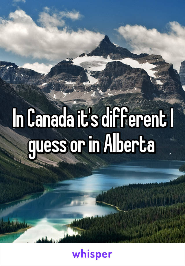 In Canada it's different I guess or in Alberta 