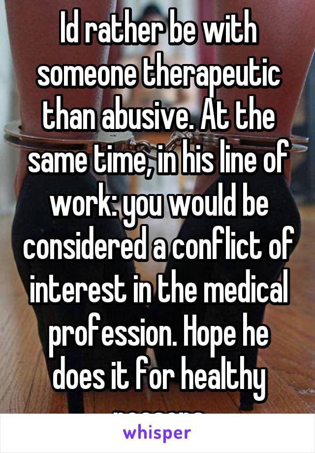 Id rather be with someone therapeutic than abusive. At the same time, in his line of work: you would be considered a conflict of interest in the medical profession. Hope he does it for healthy reasons