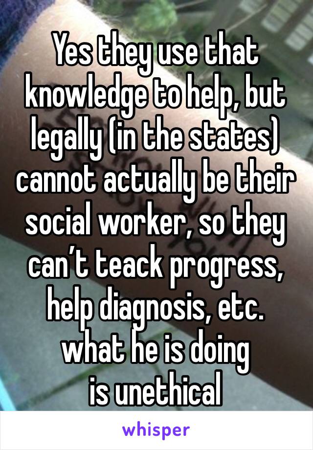 Yes they use that knowledge to help, but legally (in the states) cannot actually be their social worker, so they can’t teack progress, help diagnosis, etc.  
what he is doing is unethical 