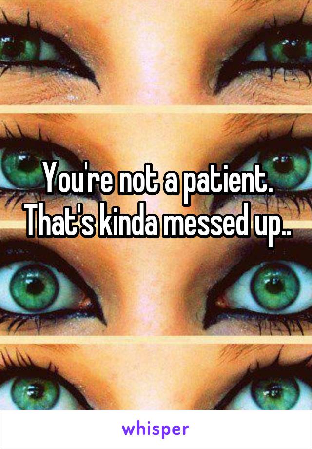 You're not a patient. That's kinda messed up.. 