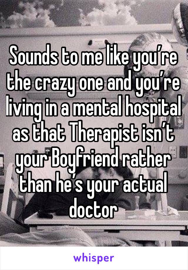 Sounds to me like you’re the crazy one and you’re living in a mental hospital as that Therapist isn’t your Boyfriend rather than he’s your actual doctor 