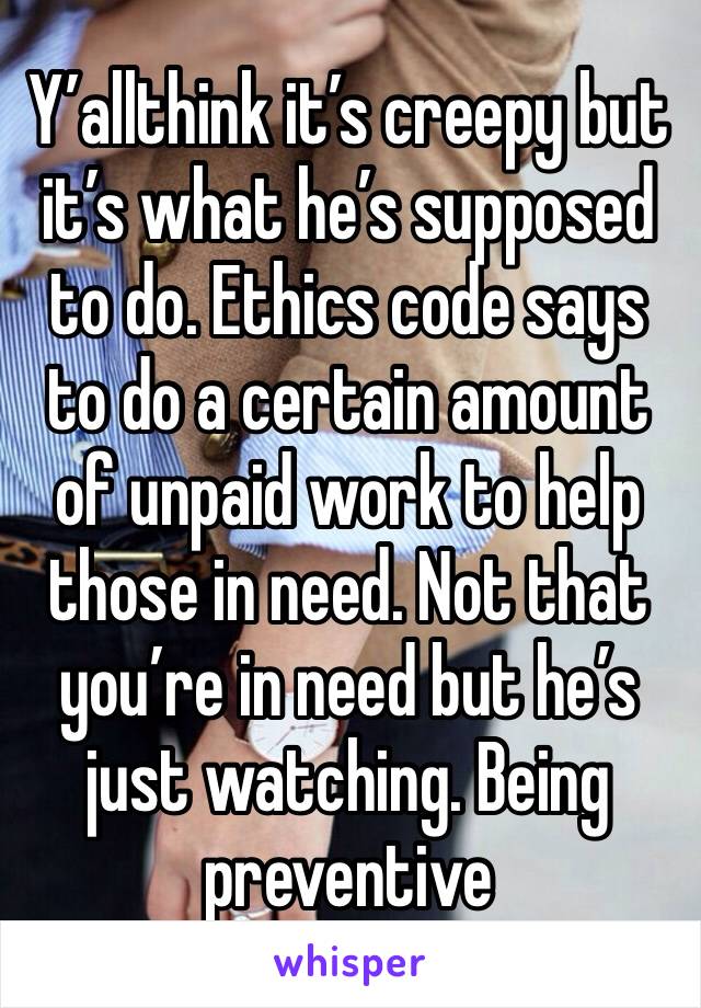 Y’allthink it’s creepy but it’s what he’s supposed to do. Ethics code says to do a certain amount of unpaid work to help those in need. Not that you’re in need but he’s just watching. Being preventive