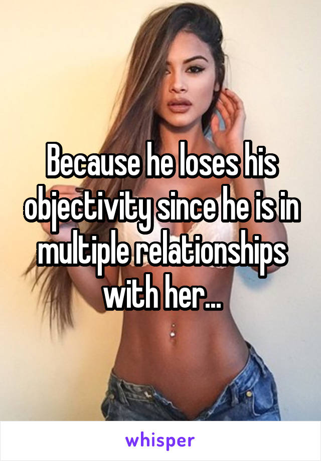 Because he loses his objectivity since he is in multiple relationships with her...