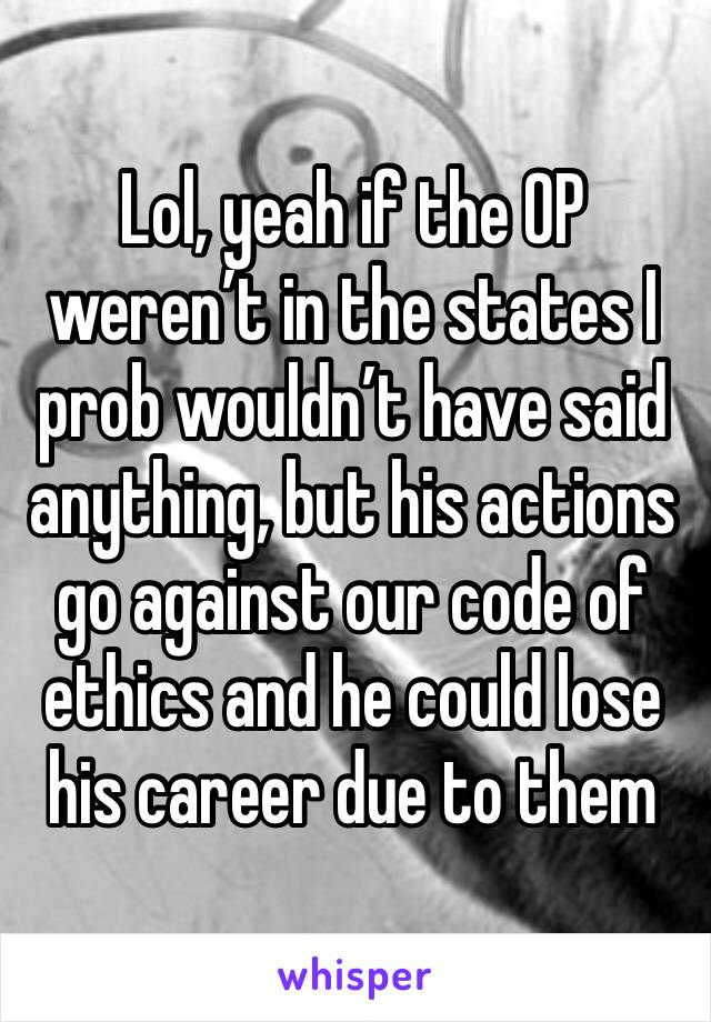 Lol, yeah if the OP weren’t in the states I prob wouldn’t have said anything, but his actions go against our code of ethics and he could lose his career due to them 