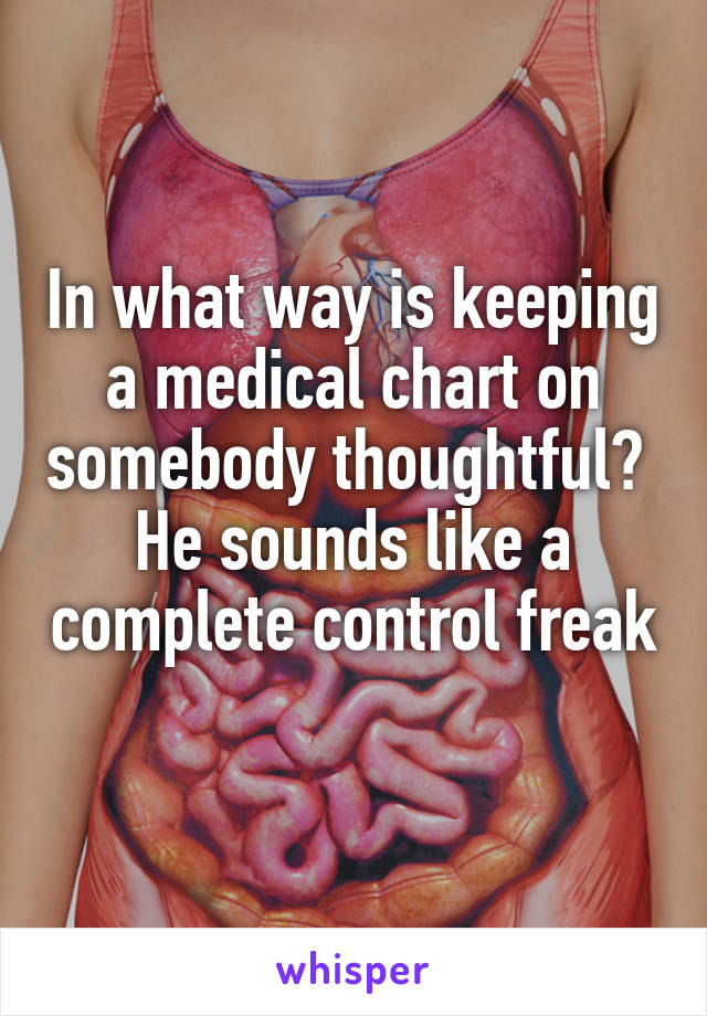 In what way is keeping a medical chart on somebody thoughtful? 
He sounds like a complete control freak 