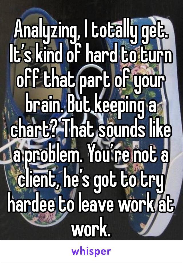 Analyzing, I totally get. It’s kind of hard to turn off that part of your brain. But keeping a chart? That sounds like a problem. You’re not a client, he’s got to try hardee to leave work at work.