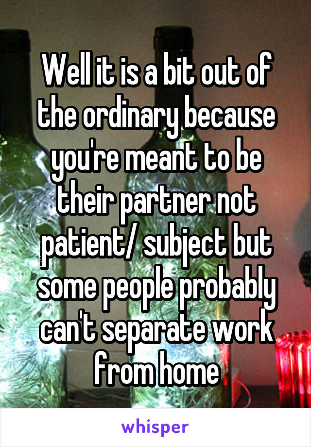 Well it is a bit out of the ordinary because you're meant to be their partner not patient/ subject but some people probably can't separate work from home