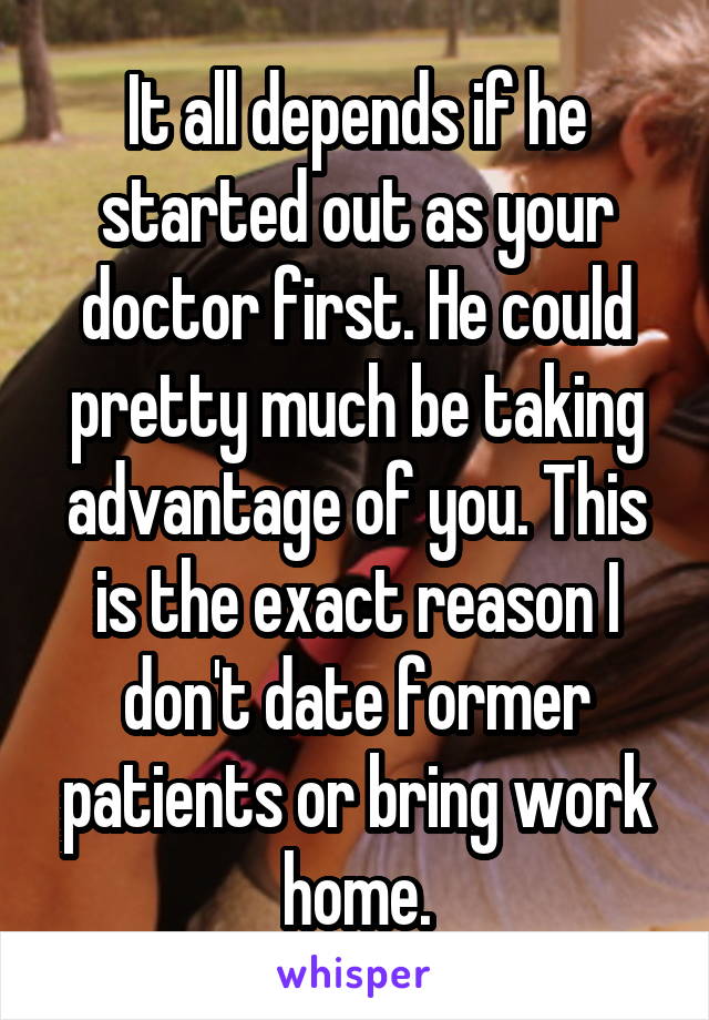 It all depends if he started out as your doctor first. He could pretty much be taking advantage of you. This is the exact reason I don't date former patients or bring work home.