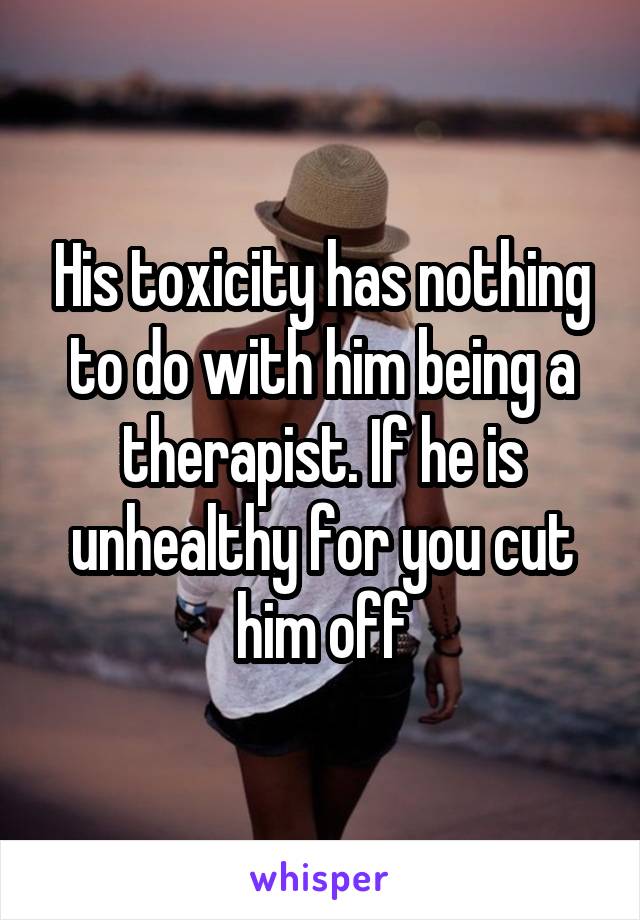 His toxicity has nothing to do with him being a therapist. If he is unhealthy for you cut him off