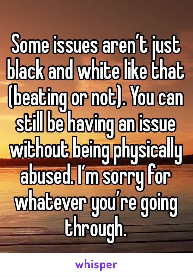 Some issues aren’t just black and white like that (beating or not). You can still be having an issue without being physically abused. I’m sorry for whatever you’re going through. 