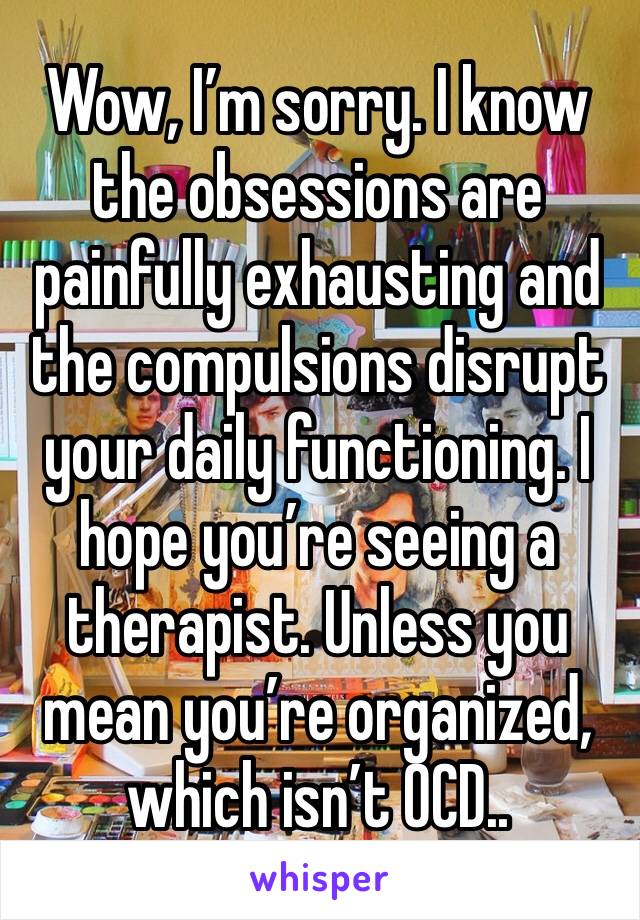 Wow, I’m sorry. I know the obsessions are painfully exhausting and the compulsions disrupt your daily functioning. I hope you’re seeing a therapist. Unless you mean you’re organized, which isn’t OCD..