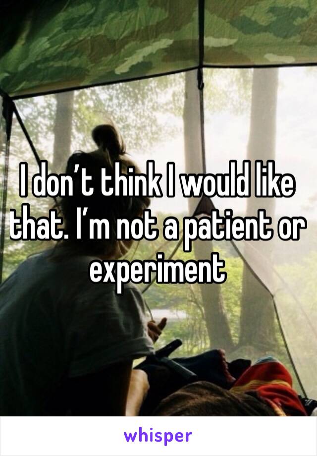 I don’t think I would like that. I’m not a patient or experiment 