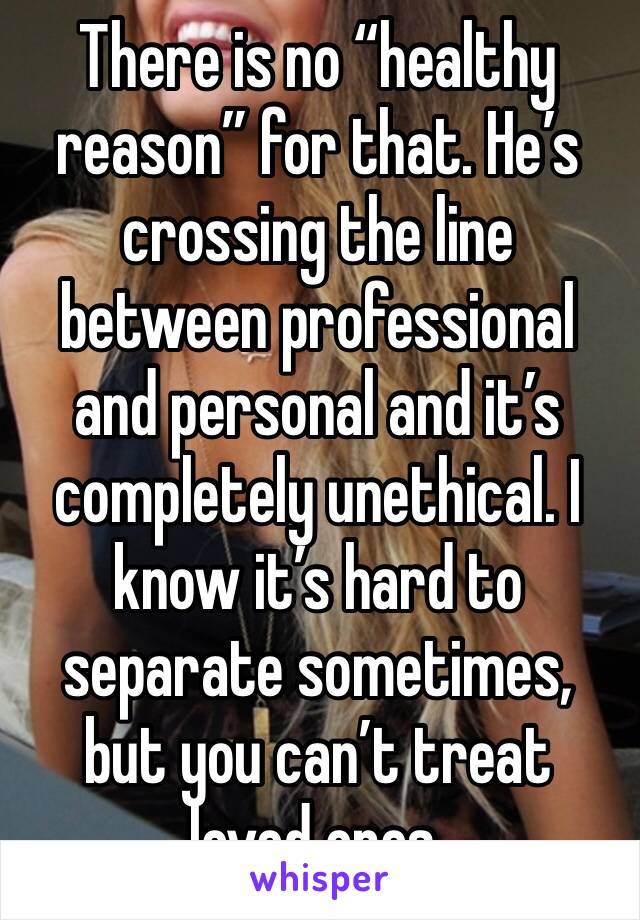 There is no “healthy reason” for that. He’s crossing the line between professional and personal and it’s completely unethical. I know it’s hard to separate sometimes, but you can’t treat loved ones.