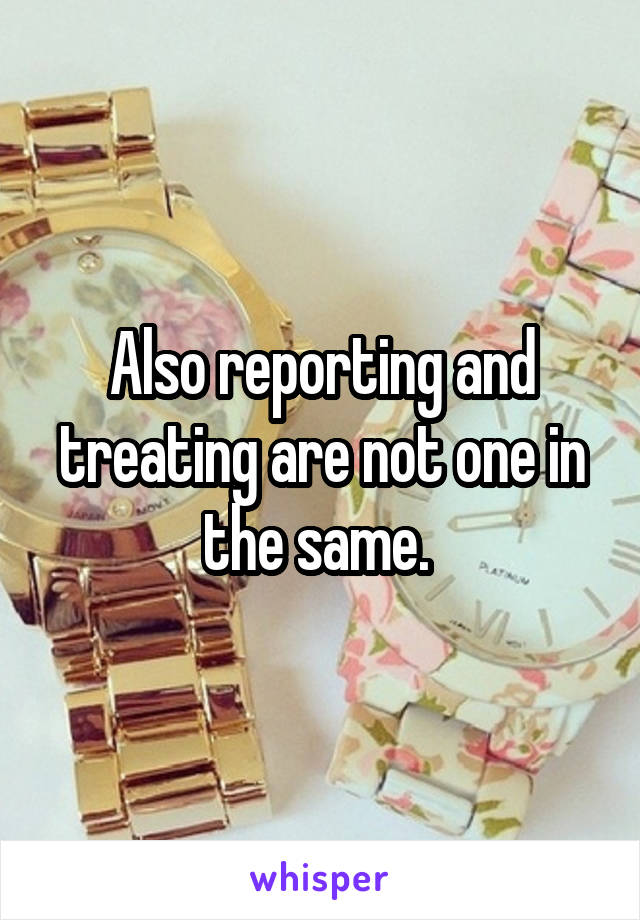 Also reporting and treating are not one in the same. 