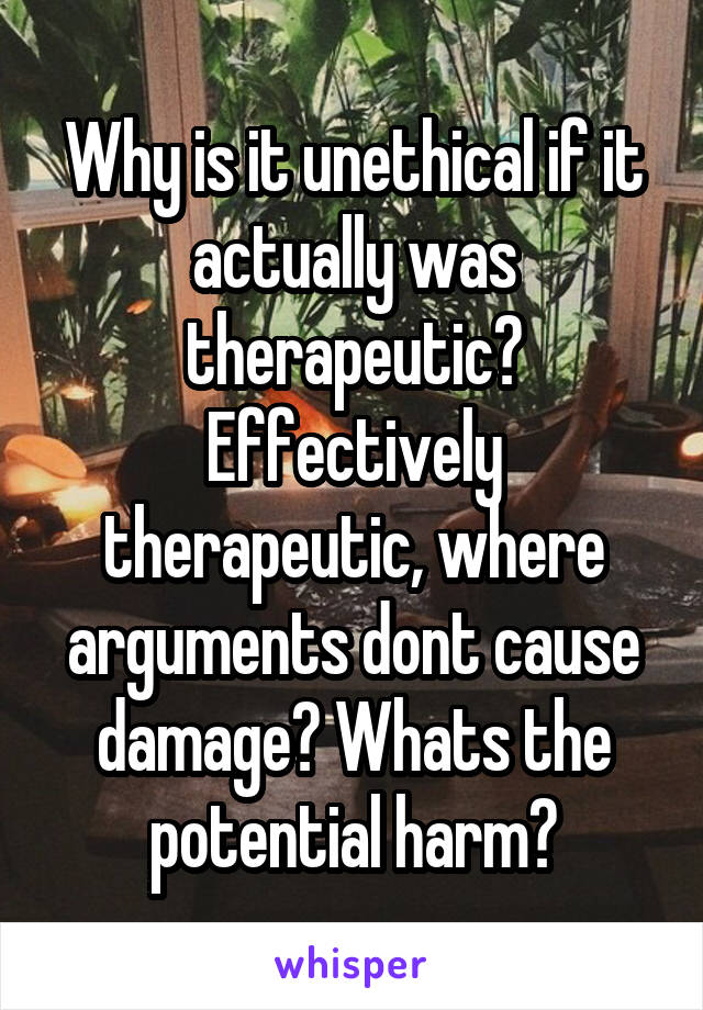 Why is it unethical if it actually was therapeutic? Effectively therapeutic, where arguments dont cause damage? Whats the potential harm?