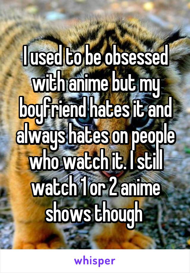 I used to be obsessed with anime but my boyfriend hates it and always hates on people who watch it. I still watch 1 or 2 anime shows though 