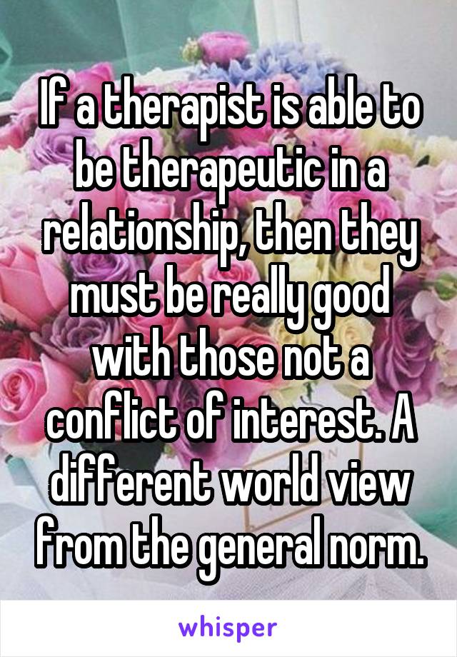 If a therapist is able to be therapeutic in a relationship, then they must be really good with those not a conflict of interest. A different world view from the general norm.