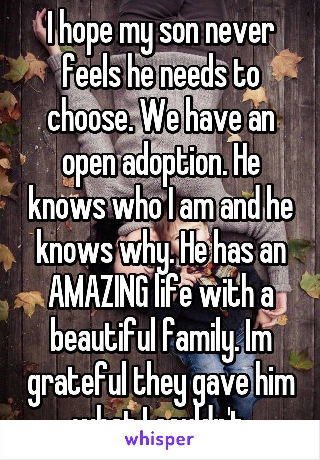 I hope my son never feels he needs to choose. We have an open adoption. He knows who I am and he knows why. He has an AMAZING life with a beautiful family. Im grateful they gave him what I couldn't.