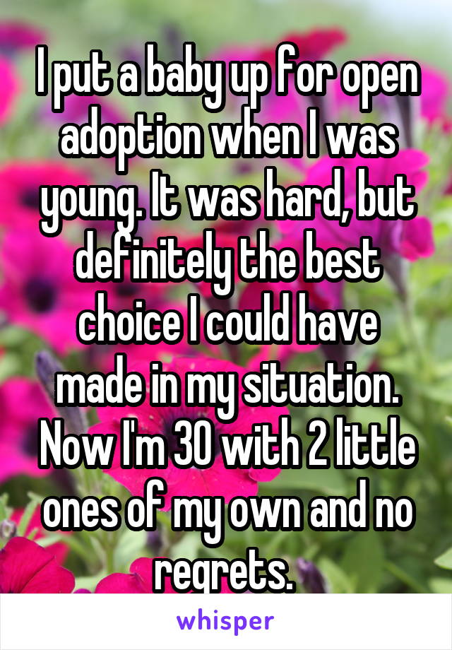 I put a baby up for open adoption when I was young. It was hard, but definitely the best choice I could have made in my situation. Now I'm 30 with 2 little ones of my own and no regrets. 