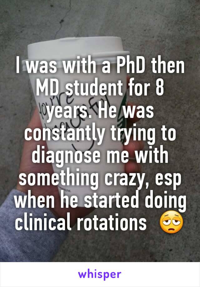 I was with a PhD then MD student for 8 years. He was constantly trying to diagnose me with something crazy, esp when he started doing clinical rotations  😩