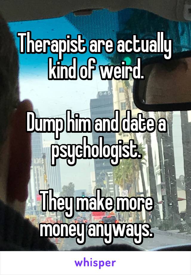 Therapist are actually  kind of weird.

Dump him and date a psychologist.

They make more money anyways.