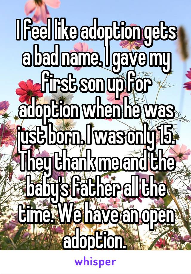 I feel like adoption gets a bad name. I gave my first son up for adoption when he was just born. I was only 15. They thank me and the baby's father all the time. We have an open adoption. 