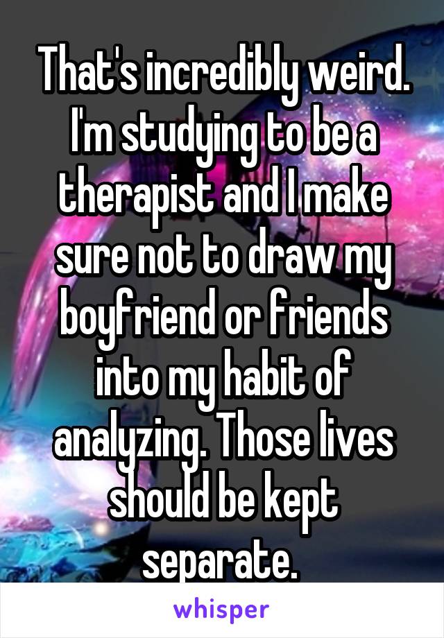 That's incredibly weird. I'm studying to be a therapist and I make sure not to draw my boyfriend or friends into my habit of analyzing. Those lives should be kept separate. 