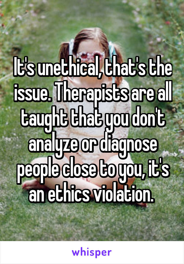 It's unethical, that's the issue. Therapists are all taught that you don't analyze or diagnose people close to you, it's an ethics violation. 