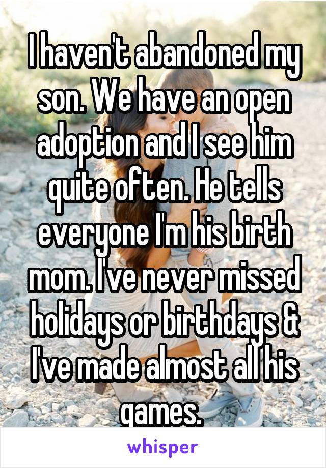 I haven't abandoned my son. We have an open adoption and I see him quite often. He tells everyone I'm his birth mom. I've never missed holidays or birthdays & I've made almost all his games. 