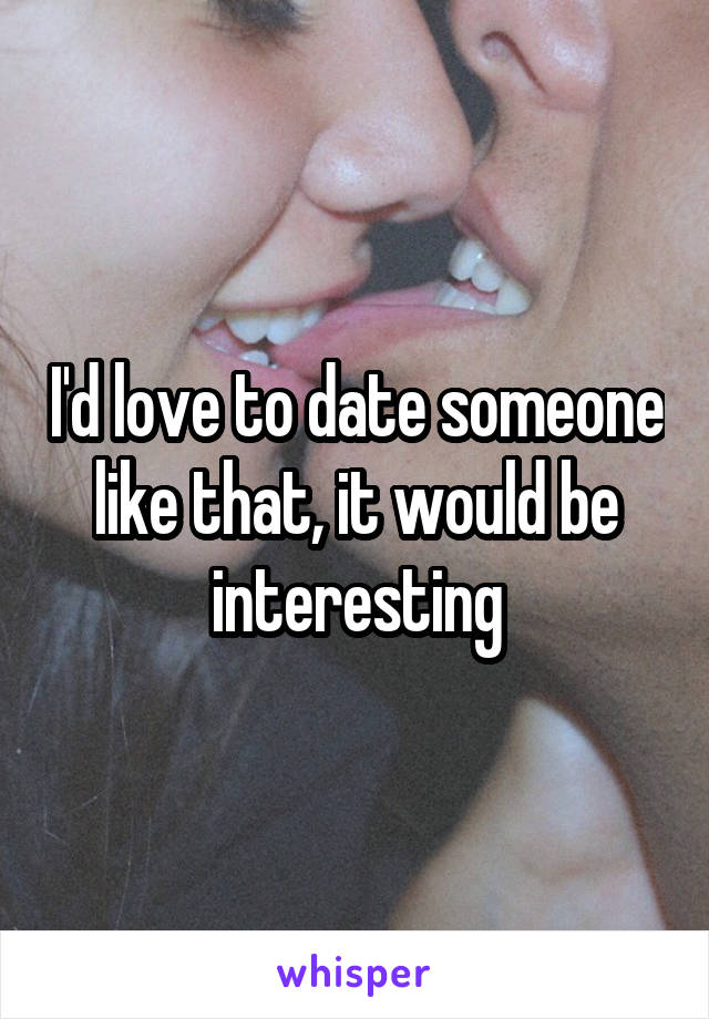 I'd love to date someone like that, it would be interesting