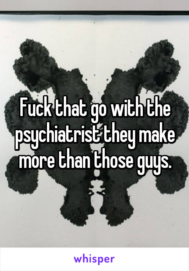 Fuck that go with the psychiatrist they make more than those guys.