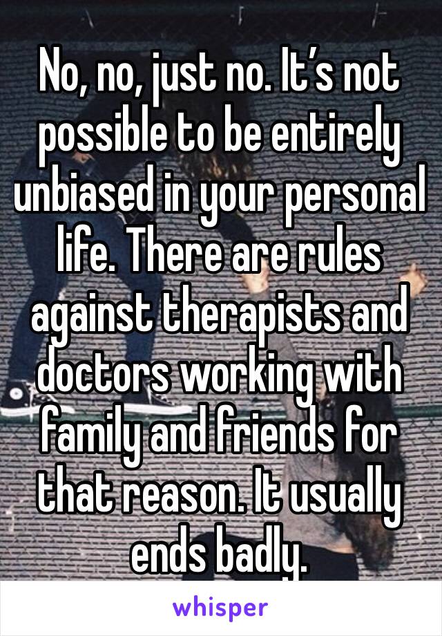 No, no, just no. It’s not possible to be entirely unbiased in your personal life. There are rules against therapists and doctors working with family and friends for that reason. It usually ends badly.