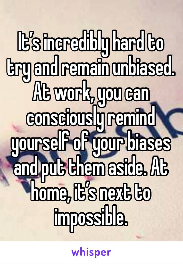 It’s incredibly hard to try and remain unbiased. At work, you can consciously remind yourself of your biases and put them aside. At home, it’s next to impossible. 