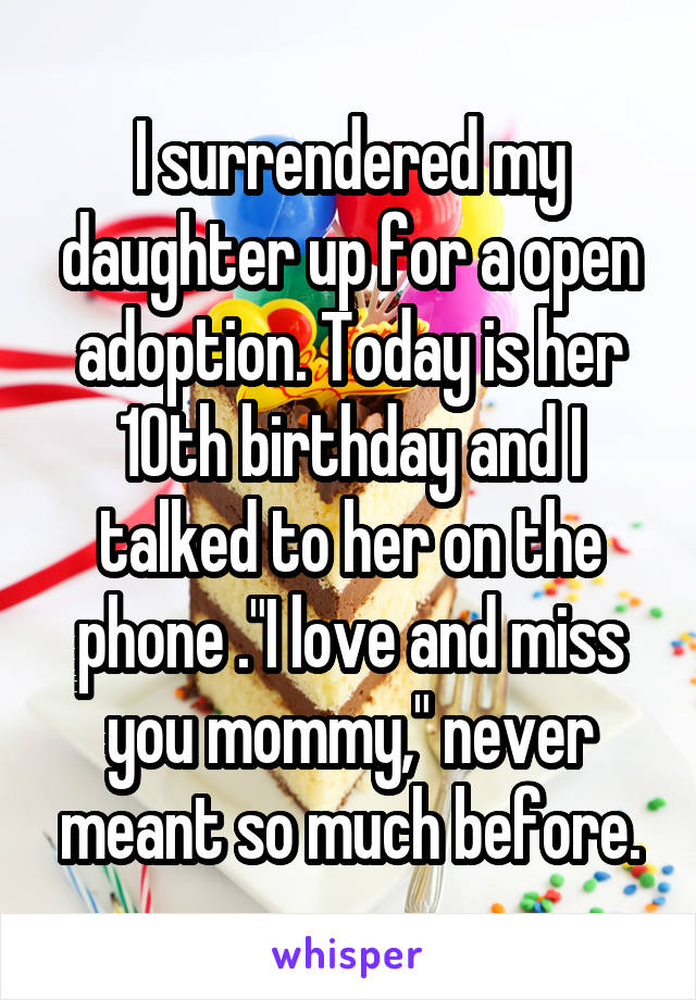 I surrendered my daughter up for a open adoption. Today is her 10th birthday and I talked to her on the phone ."I love and miss you mommy," never meant so much before.