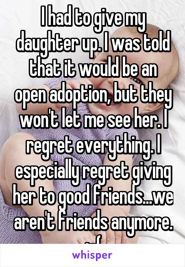 I had to give my daughter up. I was told that it would be an open adoption, but they won't let me see her. I regret everything. I especially regret giving her to good friends...we aren't friends anymore. :-(