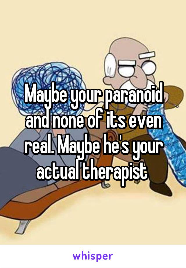 Maybe your paranoid and none of its even real. Maybe he's your actual therapist 