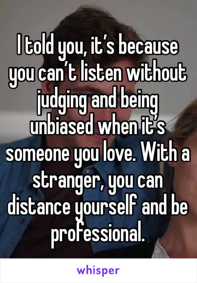 I told you, it’s because you can’t listen without judging and being unbiased when it’s someone you love. With a stranger, you can distance yourself and be professional.