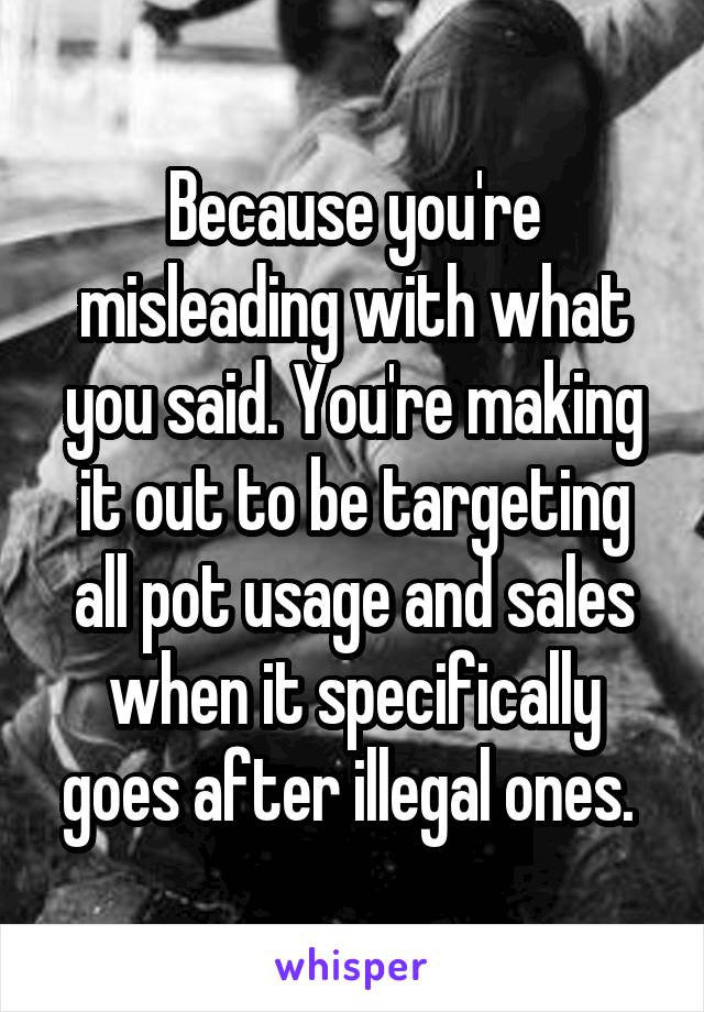 Because you're misleading with what you said. You're making it out to be targeting all pot usage and sales when it specifically goes after illegal ones. 